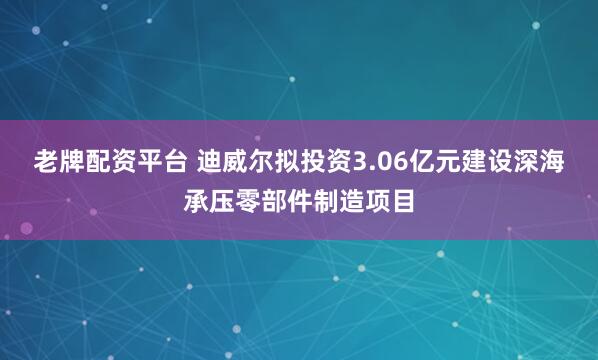 老牌配资平台 迪威尔拟投资3.06亿元建设深海承压零部件制造项目