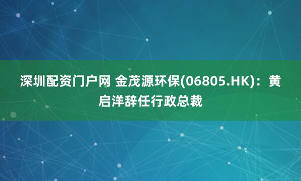 深圳配资门户网 金茂源环保(06805.HK)：黄启洋辞任行政总裁