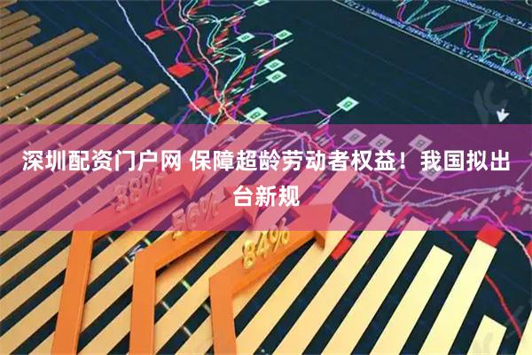 深圳配资门户网 保障超龄劳动者权益！我国拟出台新规