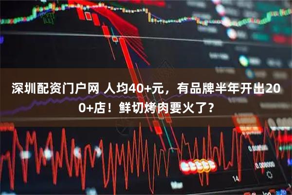 深圳配资门户网 人均40+元，有品牌半年开出200+店！鲜切烤肉要火了？