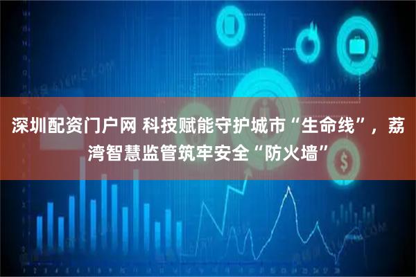 深圳配资门户网 科技赋能守护城市“生命线”，荔湾智慧监管筑牢安全“防火墙”