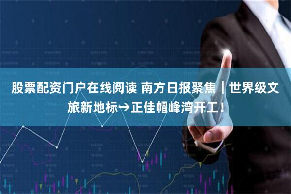 股票配资门户在线阅读 南方日报聚焦｜世界级文旅新地标→正佳帽峰湾开工！