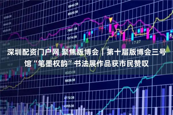深圳配资门户网 聚焦版博会｜第十届版博会三号馆“笔墨权韵”书法展作品获市民赞叹