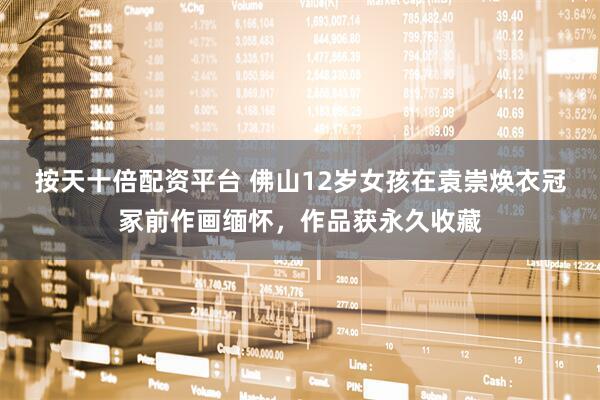 按天十倍配资平台 佛山12岁女孩在袁崇焕衣冠冢前作画缅怀，作品获永久收藏